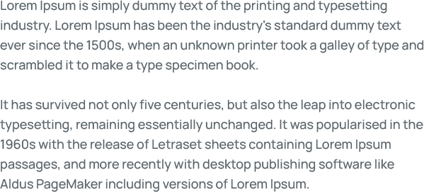 Lorem Ipsum is simply dummy text of the printing and typesetting industry. Lorem Ipsum has been the industry's standard dummy text ever since the 1500s, when an unknown printer took a galley of type and scrambled it to make a type specimen book.  It has survived not only five centuries, but also the leap into electronic typesetting, remaining essentially unchanged. It was popularised in the 1960s with the release of Letraset sheets containing Lorem Ipsum passages, and more recently with desktop publishing software like Aldus PageMaker including versions of Lorem Ipsum.